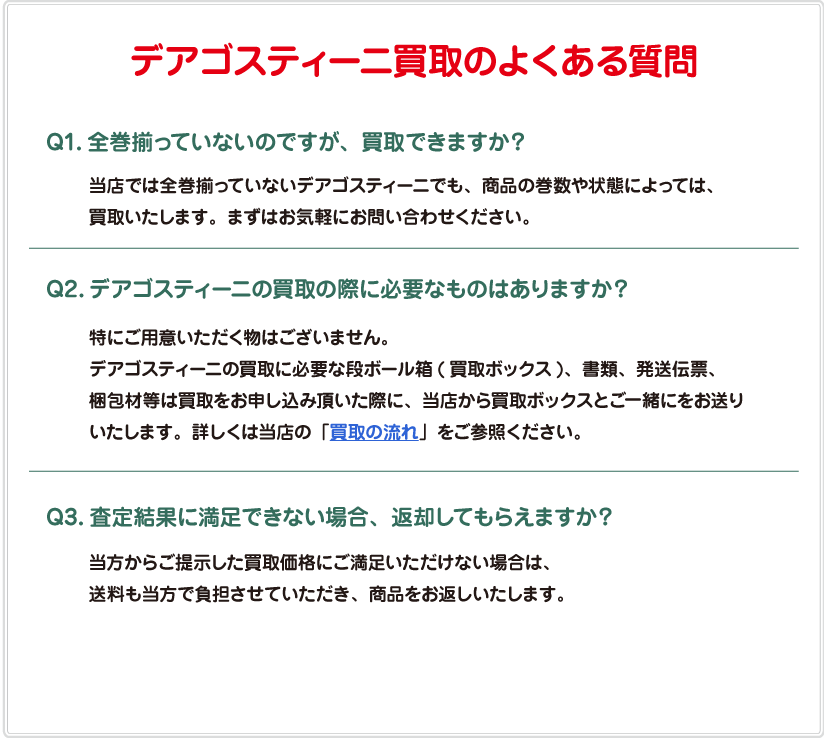 デアゴスティーニ買取のよくある質問　／Q1.全巻揃っていないのですが、買取できますか？A1.当店では全巻揃っていないデアゴスティーニでも、商品の巻数や状態によっては、買取いたします。まずはお気軽にお問い合わせください。／Q2.デアゴスティーニの買取の際に必要なものはありますか？A2.特にご用意いただく物はございません。デアゴスティーニの買取に必要な段ボール箱（買取ボックス）、書類、発送伝票、梱包材等は買取をお申し込み頂いた際に、当店から買取ボックスとご一緒にお送りいたします。詳しくは当店の「買取の流れ」をご参照ください。／Q3.査定結果に満足できない場合、返却してもらえますか？A3.当方からご提示した買取価格にご満足いただけない場合は、送料も当方で負担させていただき、商品をお返しいたします。